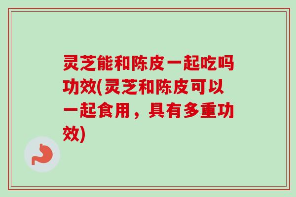 灵芝能和陈皮一起吃吗功效(灵芝和陈皮可以一起食用，具有多重功效)