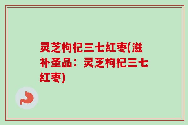 灵芝枸杞三七红枣(滋补圣品:灵芝枸杞三七红枣) 灵芝枸杞三七红枣(滋补圣品:灵芝枸杞三七红枣)