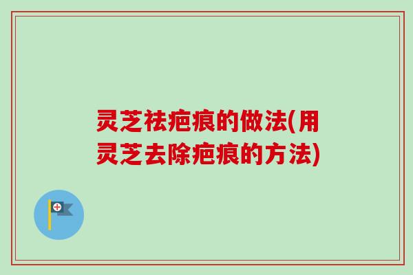 灵芝祛疤痕的做法(用灵芝去除疤痕的方法) 灵芝祛疤痕的做法(用灵芝去除疤痕的方法)