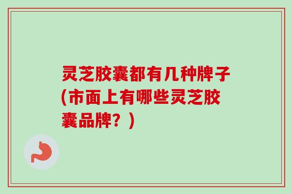 灵芝胶囊都有几种牌子(市面上有哪些灵芝胶囊品牌?) 灵芝胶囊都有几种牌子(市面上有哪些灵芝胶囊品牌?)