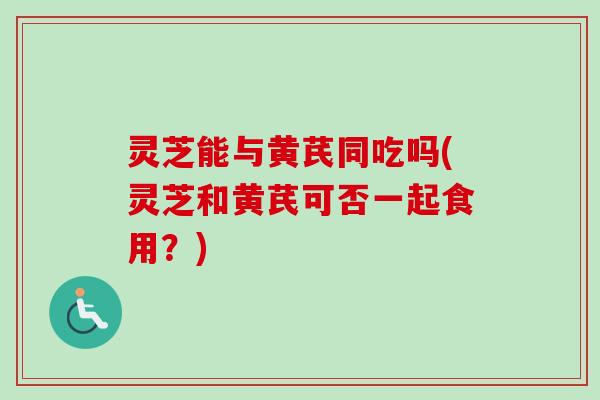 灵芝能与黄芪同吃吗(灵芝和黄芪可否一起食用?) 灵芝能与黄芪同吃吗(灵芝和黄芪可否一起食用?)