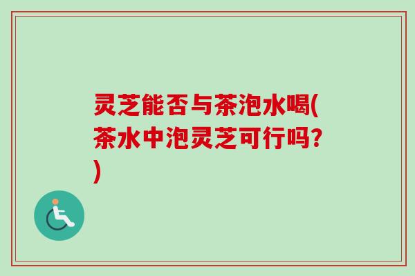灵芝能否与茶泡水喝(茶水中泡灵芝可行吗?) 灵芝能否与茶泡水喝(茶水中泡灵芝可行吗?)