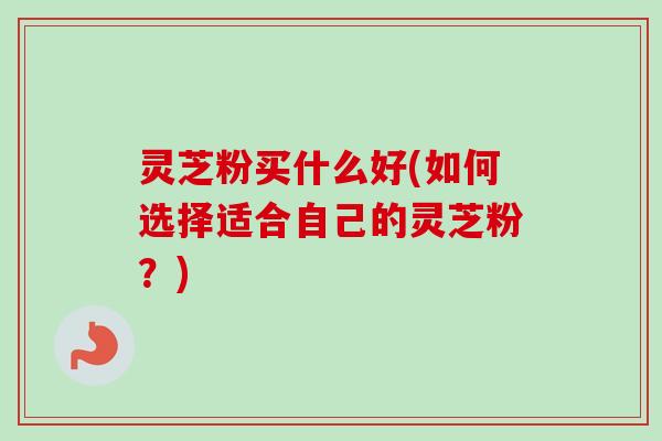 灵芝粉买什么好(如何选择适合自己的灵芝粉？)