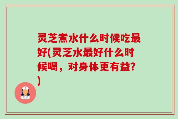 灵芝煮水什么时候吃好(灵芝水好什么时候喝,对身体更有益?) 灵芝煮水什么时候吃好(灵芝水好什么时候喝,对身体更有益?)