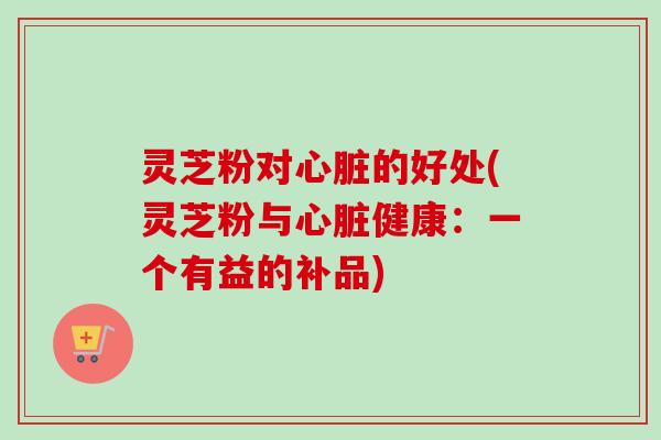 灵芝粉对的好处(灵芝粉与健康:一个有益的补品) 灵芝粉对的好处(灵芝粉与健康:一个有益的补品)