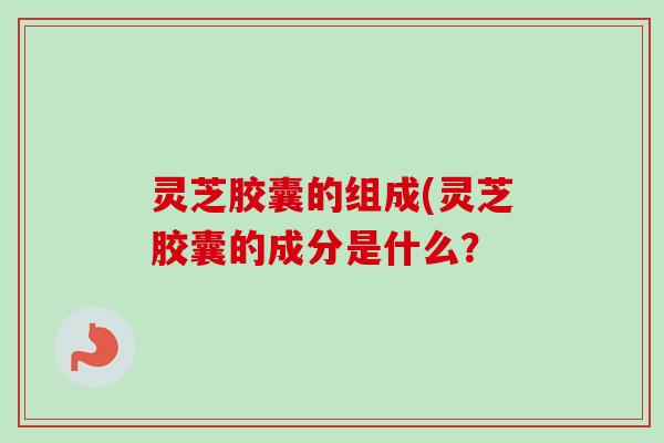 灵芝胶囊的组成(灵芝胶囊的成分是什么？
