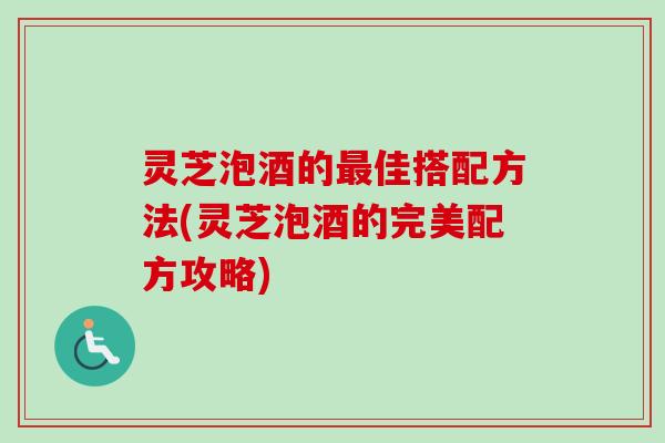 灵芝泡酒的佳搭配方法(灵芝泡酒的完美配方攻略) 灵芝泡酒的佳搭配方法(灵芝泡酒的完美配方攻略)