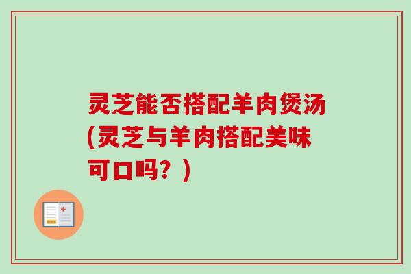 灵芝能否搭配羊肉煲汤(灵芝与羊肉搭配美味可口吗?) 灵芝能否搭配羊肉煲汤(灵芝与羊肉搭配美味可口吗?)