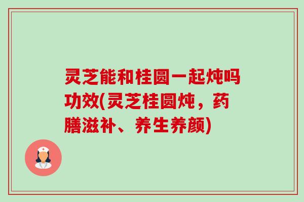 灵芝能和桂圆一起炖吗功效(灵芝桂圆炖，药膳滋补、养生养颜)