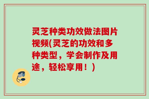 灵芝种类功效做法图片视频(灵芝的功效和多种类型,学会制作及用途,轻松享用!) 灵芝种类功效做法图片视频(灵芝的功效和多种类型,学会制作及用途,轻松享用!)