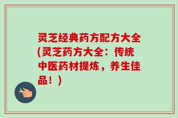 灵芝经典药方配方大全(灵芝药方大全:传统中医药材提炼,养生佳品!) 灵芝经典药方配方大全(灵芝药方大全:传统中医药材提炼,养生佳品!)