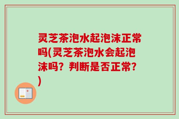 灵芝茶泡水起泡沫正常吗(灵芝茶泡水会起泡沫吗?判断是否正常?) 灵芝茶泡水起泡沫正常吗(灵芝茶泡水会起泡沫吗?判断是否正常?)
