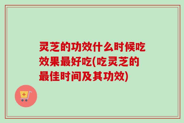 灵芝的功效什么时候吃效果好吃(吃灵芝的佳时间及其功效) 灵芝的功效什么时候吃效果好吃(吃灵芝的佳时间及其功效)