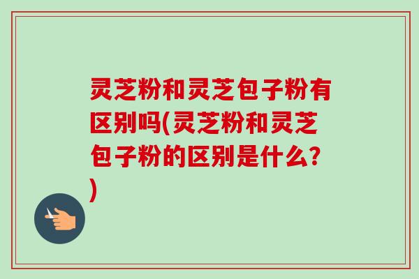 灵芝粉和灵芝包子粉有区别吗(灵芝粉和灵芝包子粉的区别是什么?) 灵芝粉和灵芝包子粉有区别吗(灵芝粉和灵芝包子粉的区别是什么?)