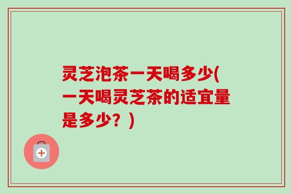 灵芝泡茶一天喝多少(一天喝灵芝茶的适宜量是多少?) 灵芝泡茶一天喝多少(一天喝灵芝茶的适宜量是多少?)