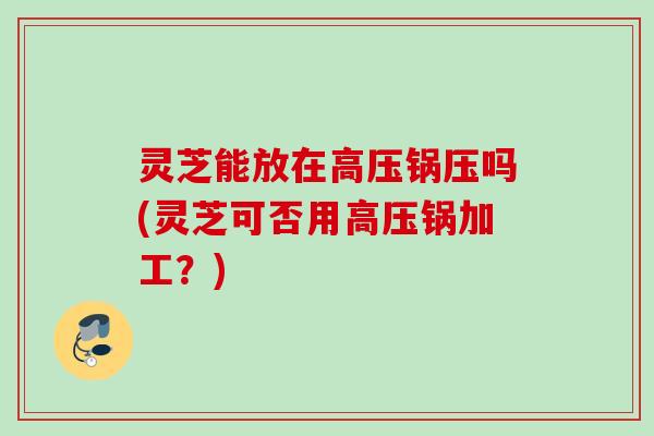 灵芝能放在高压锅压吗(灵芝可否用高压锅加工?) 灵芝能放在高压锅压吗(灵芝可否用高压锅加工?)