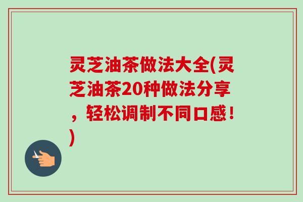 灵芝油茶做法大全(灵芝油茶20种做法分享,轻松调制不同口感!) 灵芝油茶做法大全(灵芝油茶20种做法分享,轻松调制不同口感!)