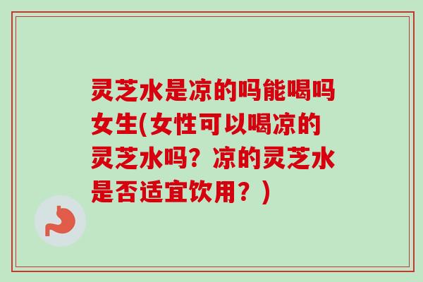 灵芝水是凉的吗能喝吗女生(女性可以喝凉的灵芝水吗?凉的灵芝水是否适宜饮用?) 灵芝水是凉的吗能喝吗女生(女性可以喝凉的灵芝水吗?凉的灵芝水是否适宜饮用?)