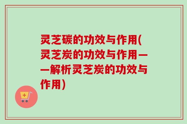 灵芝碳的功效与作用(灵芝炭的功效与作用——解析灵芝炭的功效与作用) 灵芝碳的功效与作用(灵芝炭的功效与作用——解析灵芝炭的功效与作用)