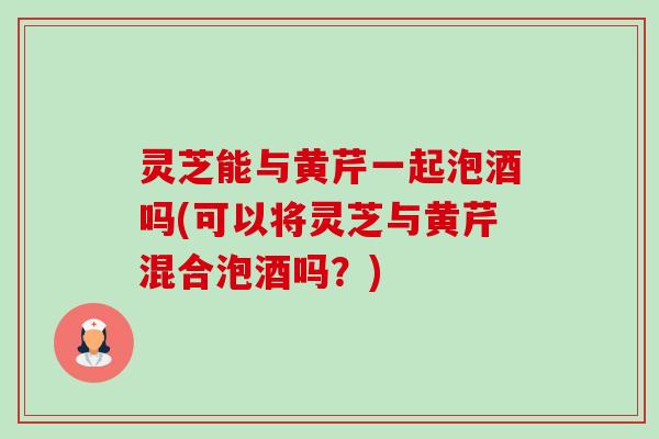 灵芝能与黄芹一起泡酒吗(可以将灵芝与黄芹混合泡酒吗?) 灵芝能与黄芹一起泡酒吗(可以将灵芝与黄芹混合泡酒吗?)