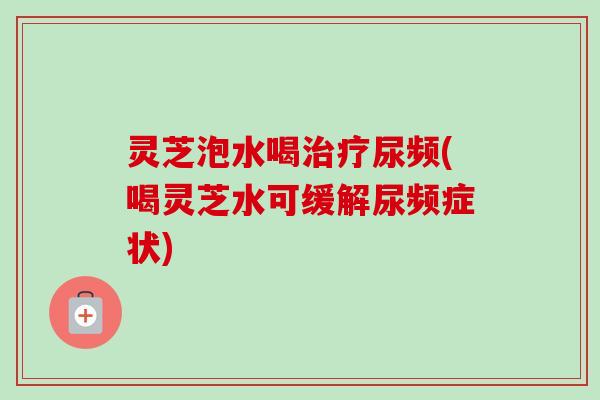 灵芝泡水喝尿频(喝灵芝水可缓解尿频症状) 灵芝泡水喝尿频(喝灵芝水可缓解尿频症状)
