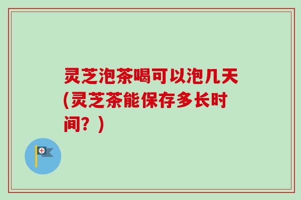 灵芝泡茶喝可以泡几天(灵芝茶能保存多长时间?) 灵芝泡茶喝可以泡几天(灵芝茶能保存多长时间?)