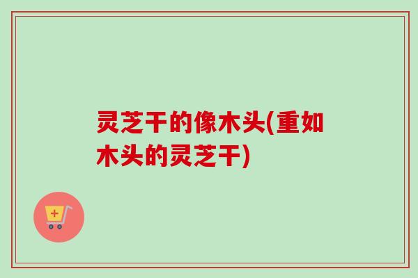 灵芝干的像木头(重如木头的灵芝干)