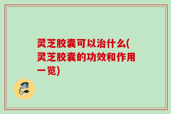 灵芝胶囊可以什么(灵芝胶囊的功效和作用一览) 灵芝胶囊可以什么(灵芝胶囊的功效和作用一览)