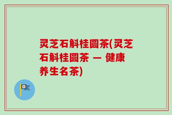 灵芝石斛桂圆茶(灵芝石斛桂圆茶 — 健康养生名茶) 灵芝石斛桂圆茶(灵芝石斛桂圆茶 — 健康养生名茶)