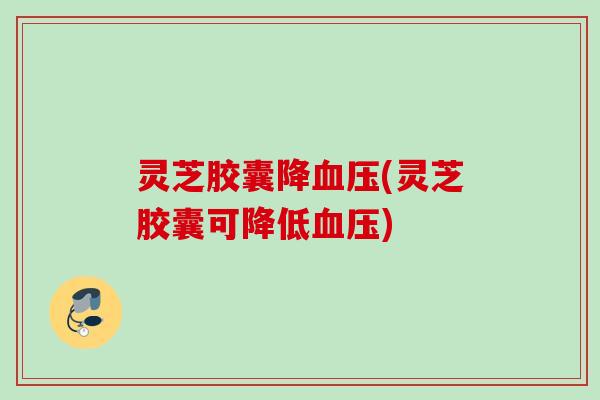 灵芝胶囊降(灵芝胶囊可降低) 灵芝胶囊降(灵芝胶囊可降低)