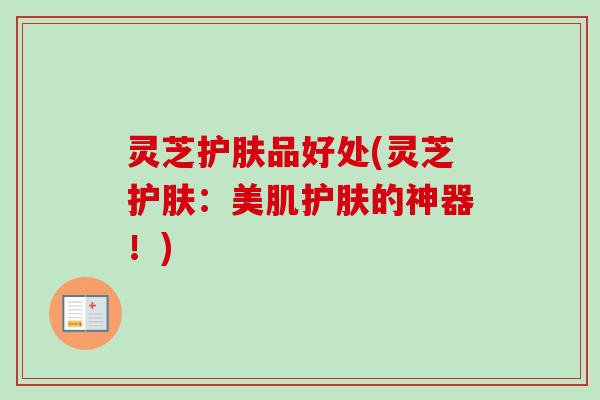 灵芝护肤品好处(灵芝护肤:美肌护肤的神器!) 灵芝护肤品好处(灵芝护肤:美肌护肤的神器!)