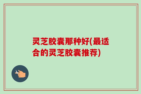 灵芝胶囊那种好(适合的灵芝胶囊推荐) 灵芝胶囊那种好(适合的灵芝胶囊推荐)