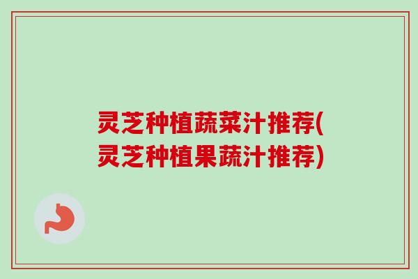 灵芝种植蔬菜汁推荐(灵芝种植果蔬汁推荐) 灵芝种植蔬菜汁推荐(灵芝种植果蔬汁推荐)