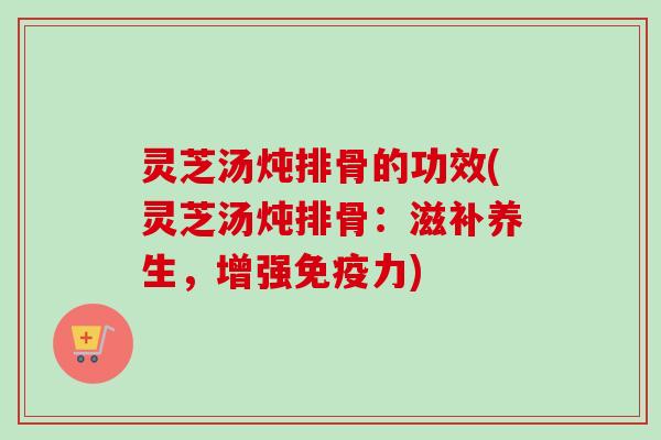 灵芝汤炖排骨的功效(灵芝汤炖排骨:滋补养生,增强免疫力) 灵芝汤炖排骨的功效(灵芝汤炖排骨:滋补养生,增强免疫力)