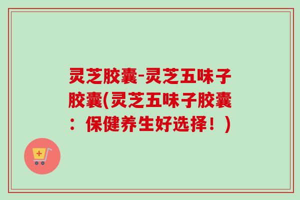 灵芝胶囊-灵芝五味子胶囊(灵芝五味子胶囊：保健养生好选择！)