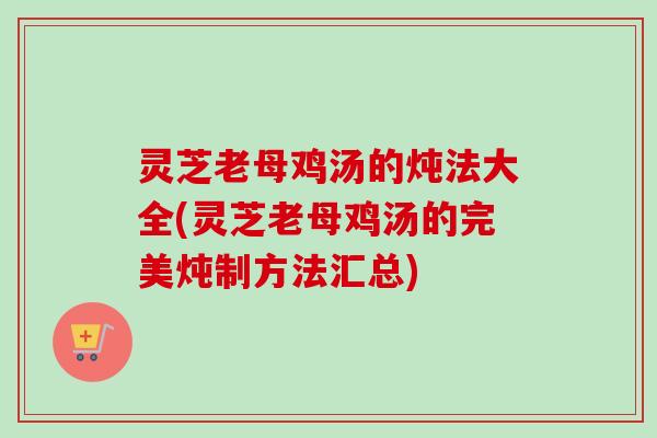 灵芝老母鸡汤的炖法大全(灵芝老母鸡汤的完美炖制方法汇总) 灵芝老母鸡汤的炖法大全(灵芝老母鸡汤的完美炖制方法汇总)