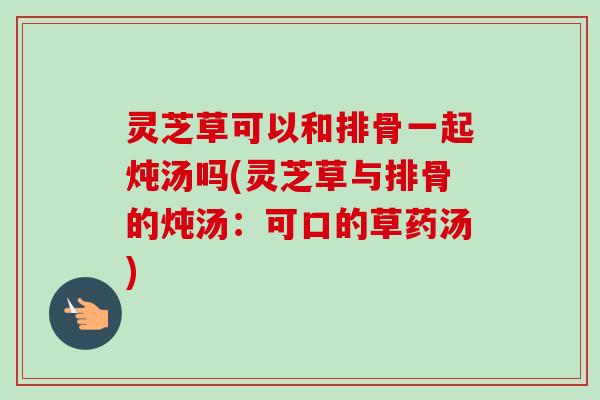 灵芝草可以和排骨一起炖汤吗(灵芝草与排骨的炖汤:可口的草药汤) 灵芝草可以和排骨一起炖汤吗(灵芝草与排骨的炖汤:可口的草药汤)