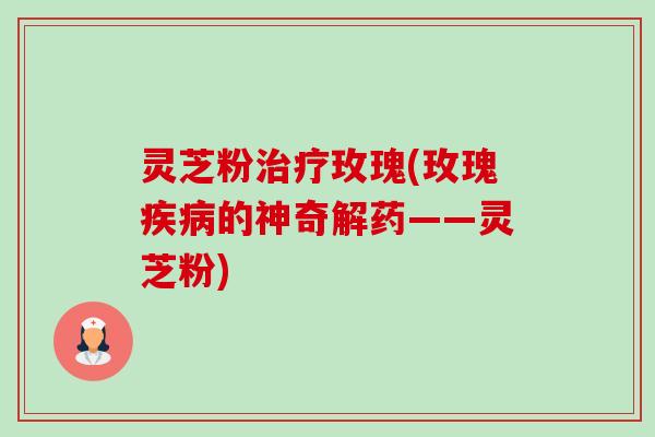 灵芝粉玫瑰(玫瑰的神奇解药——灵芝粉) 灵芝粉玫瑰(玫瑰的神奇解药——灵芝粉)