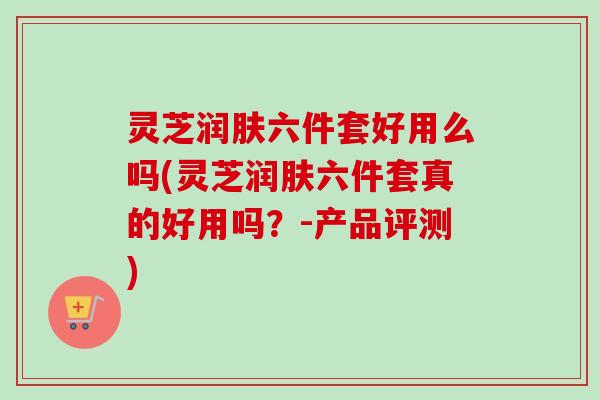 灵芝润肤六件套好用么吗(灵芝润肤六件套真的好用吗？-产品评测)