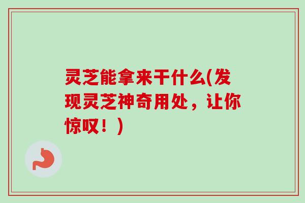 灵芝能拿来干什么(发现灵芝神奇用处，让你惊叹！)