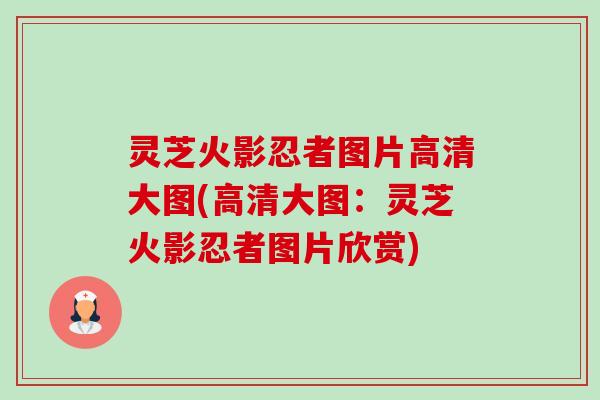 灵芝火影忍者图片高清大图(高清大图:灵芝火影忍者图片欣赏) 灵芝火影忍者图片高清大图(高清大图:灵芝火影忍者图片欣赏)