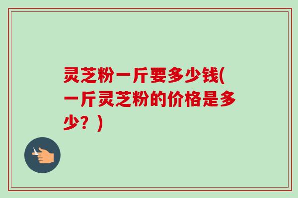 灵芝粉一斤要多少钱(一斤灵芝粉的价格是多少?) 灵芝粉一斤要多少钱(一斤灵芝粉的价格是多少?)