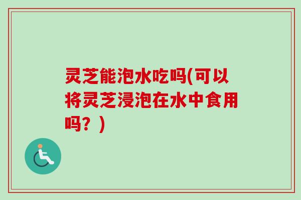 灵芝能泡水吃吗(可以将灵芝浸泡在水中食用吗?) 灵芝能泡水吃吗(可以将灵芝浸泡在水中食用吗?)