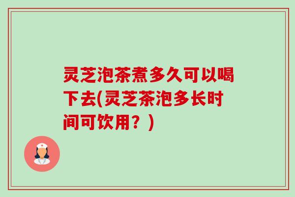 灵芝泡茶煮多久可以喝下去(灵芝茶泡多长时间可饮用?) 灵芝泡茶煮多久可以喝下去(灵芝茶泡多长时间可饮用?)