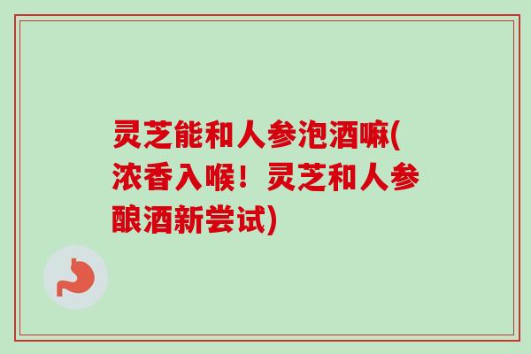 灵芝能和人参泡酒嘛(浓香入喉!灵芝和人参酿酒新尝试) 灵芝能和人参泡酒嘛(浓香入喉!灵芝和人参酿酒新尝试)