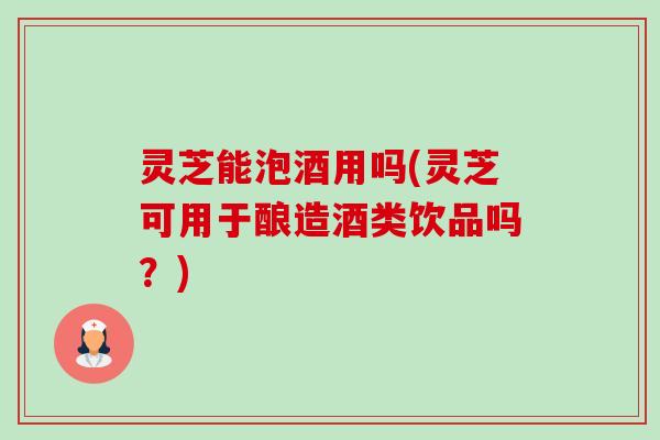 灵芝能泡酒用吗(灵芝可用于酿造酒类饮品吗?) 灵芝能泡酒用吗(灵芝可用于酿造酒类饮品吗?)