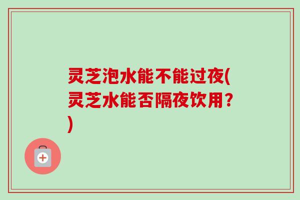 灵芝泡水能不能过夜(灵芝水能否隔夜饮用？)