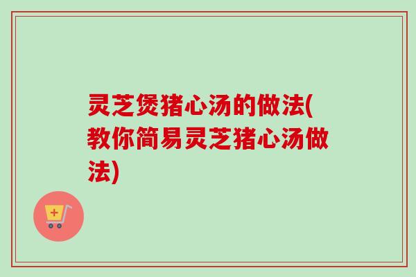 灵芝煲猪心汤的做法(教你简易灵芝猪心汤做法) 灵芝煲猪心汤的做法(教你简易灵芝猪心汤做法)