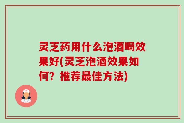 灵芝药用什么泡酒喝效果好(灵芝泡酒效果如何?推荐佳方法) 灵芝药用什么泡酒喝效果好(灵芝泡酒效果如何?推荐佳方法)