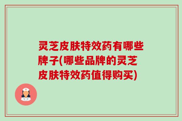 灵芝特效药有哪些牌子(哪些品牌的灵芝特效药值得购买)